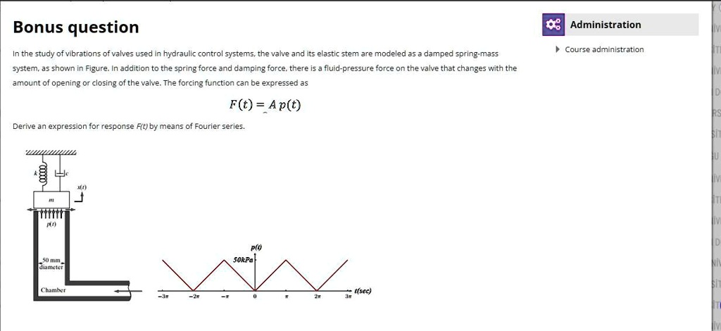 Bonus question
In the study of vibrations of valves used in hydraulic control systems, the valve and its elastic stem are modeled as a damped spring-mass system, as shown in Figure. In addition to the spring force and damping force, there is a fluid-pressure force on the valve that changes with the amount of opening or closing of the valve. The forcing function can be expressed as
F(t) = A p(t)
Derive an expression for response F(t) by means of Fourier series.

[Figure: A damped spring-mass system with parameters m, c, and k is shown. The graph of p(t) is a periodic triangular wave with a period of 4? and an amplitude of 50kPa.]