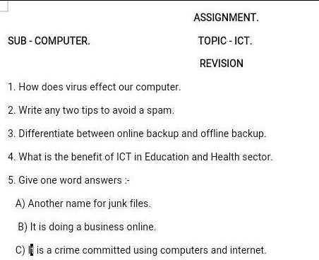 SUB - COMPUTER.
ASSIGNMENT.
TOPIC - ICT.
REVISION
1. How does virus effect our computer.
2. Write any two tips to avoid a spam.
3. Differentiate between online backup and offline backup.
4. What is the benefit of ICT in Education and Health sector.
5. Give one word answers :-
A) Another name for junk files.
B) It is doing a business online.
C) It is a crime committed using computers and internet.