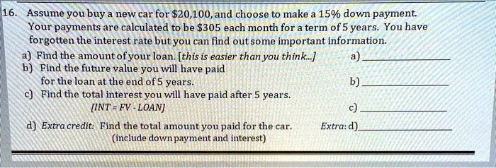 16. Assume you buy a new car for 20,100, and choose to make a 15% down payment. Your payments are calculated to be $305 each month for a term of 5 years. You have forgotten the interest rate but you can find out some important information.
a) Find the amount of your loan. [this is easier than you think...]
b) Find the future value you will have paid for the loan at the end of 5 years.
c) Find the total interest you will have paid after 5 years.
[INT = FV - LOAN]
d) Extra credit: Find the total amount you paid for the car.
(include down payment and interest)