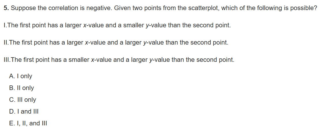 5. Suppose the correlation is negative. Given two points from the scatterplot, which of the following is possible?

I.The first point has a larger x-value and a smaller y-value than the second point.

II.The first point has a larger x-value and a larger y-value than the second point.

III.The first point has a smaller x-value and a larger y-value than the second point.

A. I only
B. II only
C. III only
D. I and III
E. I, II, and III