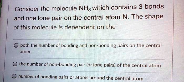 Consider the molecule NH3 which contains 3 bonds and one lone pair on the central atom N. The shape of this molecule is dependent on the

both the number of bonding and non-bonding pairs on the central atom
the number of non-bonding pair (or lone pairs) of the central atom
number of bonding pairs or atoms around the central atom