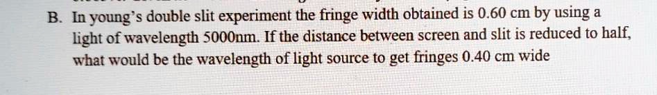In young's double slit experiment the fringe width obtained is 0.60 cm by using a light of wavelength 5000nm. If the distance between screen and slit is reduced to half, what would be the wavelength of light source to get fringes 0.40 cm wide