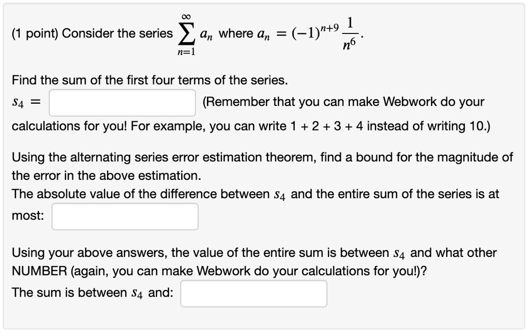 (1 point) Consider the series sumn=1^infty an where an = (-1)^n+9 frac1n^6.
Find the sum of the first four terms of the series.
s4 =
(Remember that you can make Webwork do your
calculations for you! For example, you can write 1 + 2 + 3 + 4 instead of writing 10.)
Using the alternating series error estimation theorem, find a bound for the magnitude of
the error in the above estimation.
The absolute value of the difference between s4 and the entire sum of the series is at
most:
Using your above answers, the value of the entire sum is between s4 and what other
NUMBER (again, you can make Webwork do your calculations for you!)?
The sum is between s4 and: