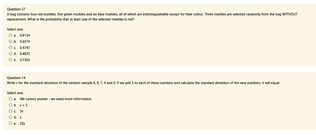 A bag contains four red marbles, five green marbles and six blue marbles, all of which are indistinguishable except for their colour. Three marbles are selected randomly from the bag WITHOUT replacement. What is the probability that at least one of the selected marbles is red?
Select one:
a. 0.8154
b. 0.6374
c. 0.4747
d. 0.4835
e. 0.7363

Write s for the standard deviation of the random sample 6, 8, 7, 4 and 6. If we add 5 to each of these numbers and calculate the standard deviation of the new numbers, it will equal
Select one:
a. We cannot answer - we need more information
b. s + 5
c. 5s
d. s
e. 25s