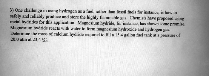 One challenge in using hydrogen as a fuel, rather than fossil fuels for instance, is how to safely and reliably produce and store the highly flammable gas. Chemists have proposed using metal hydrides for this application. Magnesium hydride, for instance, has shown some promise. Magnesium hydride reacts with water to form magnesium hydroxide and hydrogen gas. Determine the mass of calcium hydride required to fill a 15.4 gallon fuel tank at a pressure of 20.0 atm at 23.4 °C.