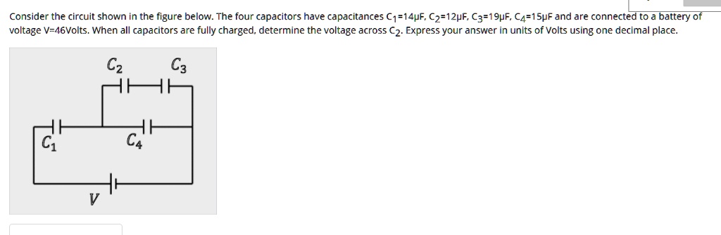 Consider the circuit shown in the figure below. The four capacitors have capacitances C1=14?F, C2=12?F, C3=19?F, C4=15?F and are connected to a battery of voltage V=46Volts. When all capacitors are fully charged, determine the voltage across C2. Express your answer in units of Volts using one decimal place.