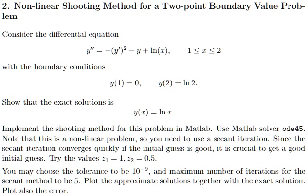 2. Non-linear Shooting Method for a Two-point Boundary Value Problem

Consider the differential equation
y” = -(y')^2 - y + ln(x), 1 <= x <= 2

with the boundary conditions
y(1) = 0, y(2) = ln 2.

Show that the exact solutions is
y(x) = ln x.

Implement the shooting method for this problem in Matlab. Use Matlab solver ode45. Note that this is a non-linear problem, so you need to use a secant iteration. Since the secant iteration converges quickly if the initial guess is good, it is crucial to get a good initial guess. Try the values z1 = 1, z2 = 0.5.

You may choose the tolerance to be 10^-9, and maximum number of iterations for the secant method to be 5. Plot the approximate solutions together with the exact solution. Plot also the error.