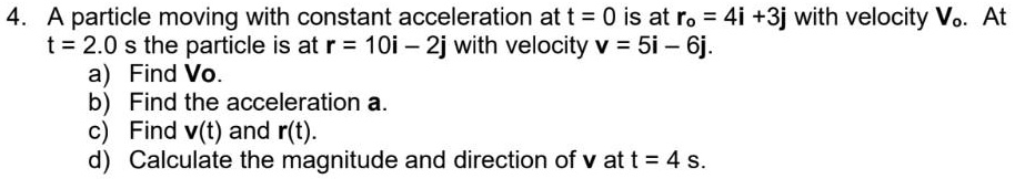 4. A particle moving with constant acceleration at t = 0 is at ro = 4i +3j with velocity Vo. At
t = 2.0 s the particle is at r = 10i – 2j with velocity v = 5i – 6j.
a) Find Vo.
b) Find the acceleration a.
c) Find v(t) and r(t).
d) Calculate the magnitude and direction of v at t = 4 s.