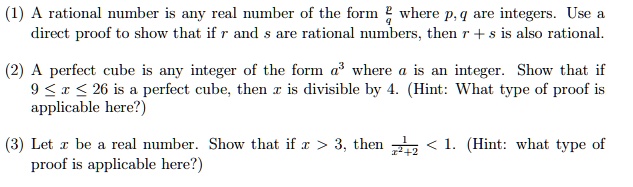 (1) A rational number is any real number of the form (p)/(q) where p, q are integers. Use a direct proof to show that if r and s are rational numbers, then r + s is also rational.
(2) A perfect cube is any integer of the form a^3 where a is an integer. Show that if 9 ≤ x ≤ 26 is a perfect cube, then x is divisible by 4. (Hint: What type of proof is applicable here?)
(3) Let x be a real number. Show that if x > 3, then (1)/(x^2 + 2) < 1. (Hint: what type of proof is applicable here?)
