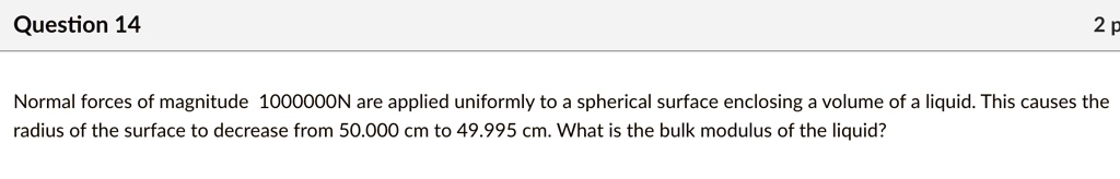 Question 14

Normal forces of magnitude 1000000N are applied uniformly to a spherical surface enclosing a volume of a liquid. This causes the radius of the surface to decrease from 50.000 cm to 49.995 cm. What is the bulk modulus of the liquid?