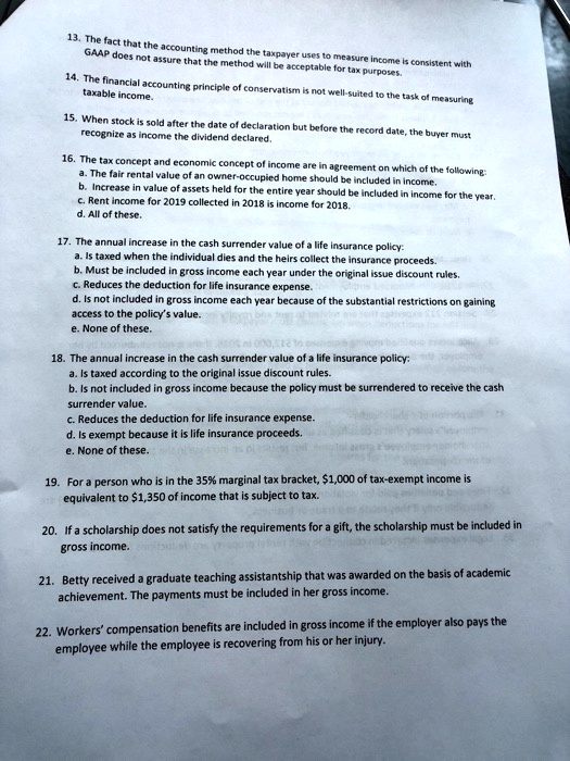 13. The fact that the accounting method the taxpayer uses to measure income is consistent with
GAAP does not assure that the method will be acceptable for tax purposes.
14. The financial accounting principle of conservatism is not well-suited to the task of measuring
taxable income.
15. When stock is sold after the date of declaration but before the record date, the buyer must
recognize as income the dividend declared.
16. The tax concept and economic concept of income are in agreement on which of the following:
a. The fair rental value of an owner-occupied home should be included in income.
b. Increase in value of assets held for the entire year should be included in income for the year.
c. Rent income for 2019 collected in 2018 is income for 2018.
d. All of these.
17. The annual increase in the cash surrender value of a life insurance policy:
a. Is taxed when the individual dies and the heirs collect the insurance proceeds.
b. Must be included in gross income each year under the original issue discount rules.
c. Reduces the deduction for life insurance expense.
d. Is not included in gross income each year because of the substantial restrictions on gaining
access to the policy's value.
e. None of these.
18. The annual increase in the cash surrender value of a life insurance policy:
a. Is taxed according to the original issue discount rules.
b. Is not included in gross income because the policy must be surrendered to receive the cash
surrender value.
c. Reduces the deduction for life insurance expense.
d. Is exempt because it is life insurance proceeds.
e. None of these.
19. For a person who is in the 35% marginal tax bracket, 1,000 of tax-exempt income is
equivalent to1,350 of income that is subject to tax.
20. If a scholarship does not satisfy the requirements for a gift, the scholarship must be included in
gross income.
21. Betty received a graduate teaching assistantship that was awarded on the basis of academic
achievement. The payments must be included in her gross income.
22. Workers' compensation benefits are included in gross income if the employer also pays the
employee while the employee is recovering from his or her injury.