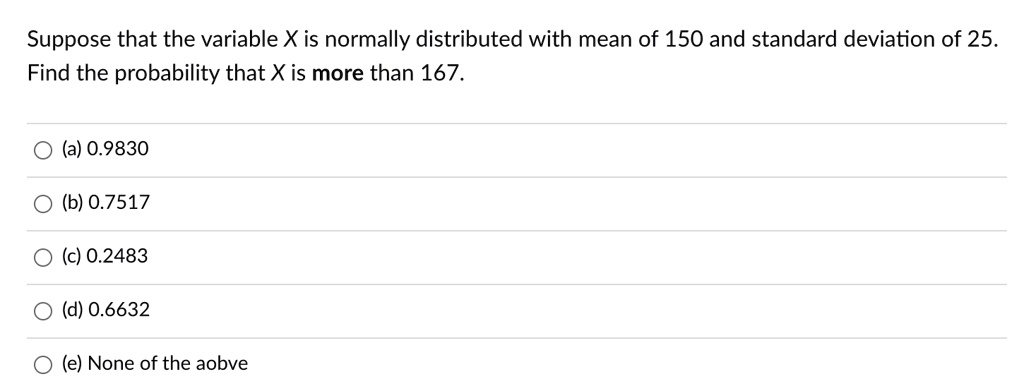 Suppose that the variable X is normally distributed with mean of 150 and standard deviation of 25. Find the probability that X is more than 167.
(a) 0.9830
(b) 0.7517
(c) 0.2483
(d) 0.6632
(e) None of the aobve