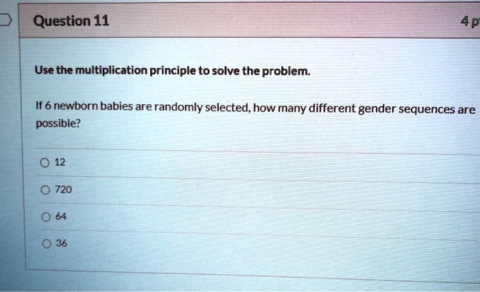 Use the multiplication principle to solve the problem.

If 6 newborn babies are randomly selected, how many different gender sequences are possible?

12
720
64
36