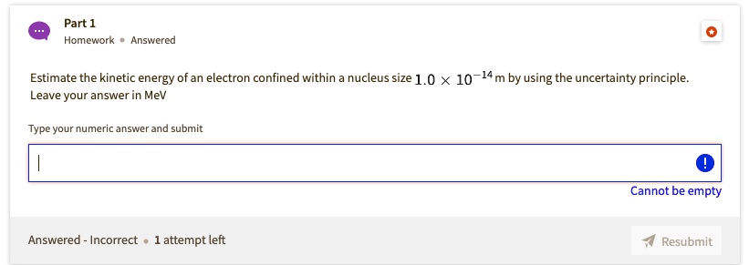 Estimate the kinetic energy of an electron confined within a nucleus size 1.0 !  10^-14 m by using the uncertainty principle.
Leave your answer in MeV