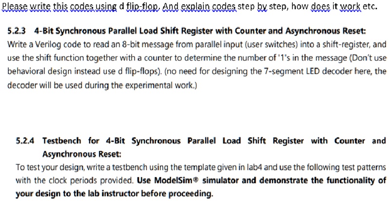 5.2.3 4-Bit Synchronous Parallel Load Shift Register with Counter and Asynchronous Reset: Write a Verilog code to read an 8-bit message from parallel input (user switches) into a shift-register, and use the shift function together with a counter to determine the number of '1's in the message (Don't use behavioral design instead use d flip-flops). (no need for designing the 7-segment LED decoder here, the decoder will be used during the experimental work.)

5.2.4 Testbench for 4-Bit Synchronous Parallel Load Shift Register with Counter and Asynchronous Reset:
To test your design, write a testbench using the template given in lab4 and use the following test patterns with the clock periods provided. Use ModelSim® simulator and demonstrate the functionality of your design to the lab instructor before proceeding.