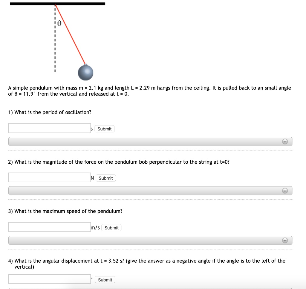 A simple pendulum with mass m = 2.1 kg and length L = 2.29 m hangs from the ceiling. It is pulled back to an small angle of ? = 11.9° from the vertical and released at t = 0.

1) What is the period of oscillation?

2) What is the magnitude of the force on the pendulum bob perpendicular to the string at t=0?

3) What is the maximum speed of the pendulum?

4) What is the angular displacement at t = 3.52 s? (give the answer as a negative angle if the angle is to the left of the vertical)
