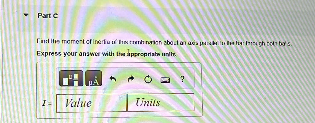 Part C
Find the moment of inertia of this combination about an axis parallel to the bar through both balls.
Express your answer with the appropriate units.
I = Value Units