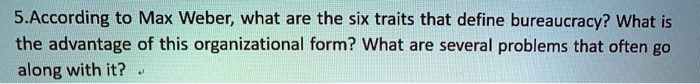 5.According to Max Weber, what are the six traits that define bureaucracy? What is the advantage of this organizational form? What are several problems that often go along with it?