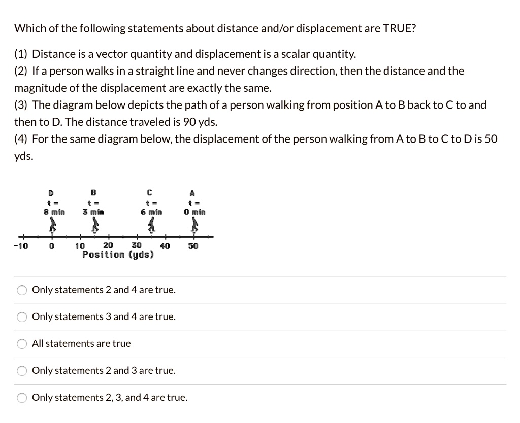 Which of the following statements about distance and/or displacement are TRUE?

(1) Distance is a vector quantity and displacement is a scalar quantity.
(2) If a person walks in a straight line and never changes direction, then the distance and the magnitude of the displacement are exactly the same.
(3) The diagram below depicts the path of a person walking from position A to B back to C to and then to D. The distance traveled is 90 yds.
(4) For the same diagram below, the displacement of the person walking from A to B to C to D is 50 yds.

D t = 8 min
B t = 3 min
C t = 6 min
A t = 0 min

-10 0 10 20 30 40 50
Position (yds)

Only statements 2 and 4 are true.
Only statements 3 and 4 are true.
All statements are true
Only statements 2 and 3 are true.
Only statements 2, 3, and 4 are true.