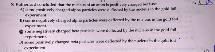 6) Rutherford concluded that the nucleus of an atom is positively charged because
A) some positively charged alpha particles were deflected by the nucleus in the gold foil
experiment.
B) some negatively charged alpha particles were deflected by the nucleus in the gold foil
experiment.
C) some negatively charged beta particles were deflected by the nucleus in the gold foil
experiment.
D) some positively charged beta particles were deflected by the nucleus in the gold foil
experiment.