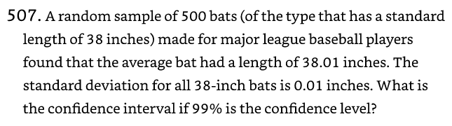 A random sample of 500 bats (of the type that has a standard length of 38 inches) made for major league baseball players found that the average bat had a length of 38.01 inches. The standard deviation for all 38-inch bats is 0.01 inches. What is the confidence interval if 99% is the confidence level?