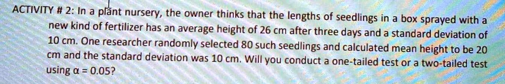 In a plant nursery, the owner thinks that the lengths of seedlings in a box sprayed with a new kind of fertilizer has an average height of 26 cm after three days and a standard deviation of 10 cm. One researcher randomly selected 80 such seedlings and calculated mean height to be 20 cm and the standard deviation was 10 cm. Will you conduct a one-tailed test or a two-tailed test using ? = 0.05?