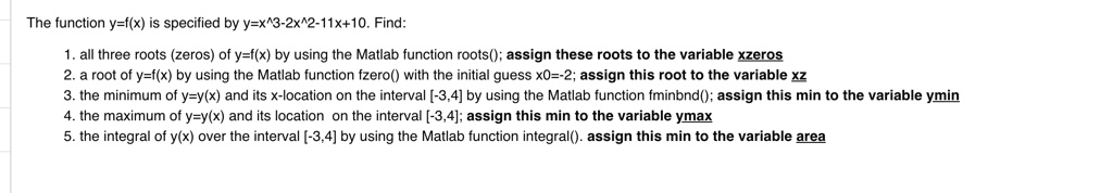 The function y=f(x) is specified by y=x^3-2x^2-11x+10. Find:
1. all three roots (zeros) of y=f(x) by using the Matlab function roots(); assign these roots to the variable xzeros
2. a root of y=f(x) by using the Matlab function fzero() with the initial guess x0=-2; assign this root to the variable xz
3. the minimum of y=y(x) and its x-location on the interval [-3,4] by using the Matlab function fminbnd(); assign this min to the variable ymin
4. the maximum of y=y(x) and its location on the interval [-3,4]; assign this min to the variable ymax
5. the integral of y(x) over the interval [-3,4] by using the Matlab function integral(). assign this min to the variable area