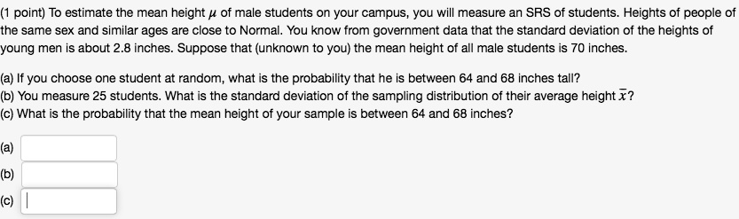 (1 point) To estimate the mean height ? of male students on your campus, you will measure an SRS of students. Heights of people of the same sex and similar ages are close to Normal. You know from government data that the standard deviation of the heights of young men is about 2.8 inches. Suppose that (unknown to you) the mean height of all male students is 70 inches.

(a) If you choose one student at random, what is the probability that he is between 64 and 68 inches tall?
(b) You measure 25 students. What is the standard deviation of the sampling distribution of their average height ??
(c) What is the probability that the mean height of your sample is between 64 and 68 inches?