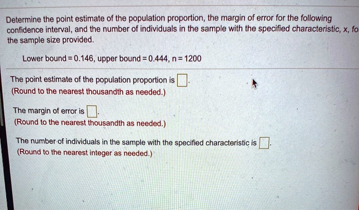 Determine the point estimate of the population proportion, the margin of error for the following confidence interval, and the number of individuals in the sample with the specified characteristic, x, for the sample size provided.

Lower bound = 0.146, upper bound = 0.444, n = 1200

The point estimate of the population proportion is .
(Round to the nearest thousandth as needed.)

The margin of error is .
(Round to the nearest thousandth as needed.)

The number of individuals in the sample with the specified characteristic is .
(Round to the nearest integer as needed.)
