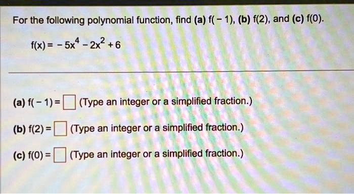 For the following polynomial function, find (a) f(-1), (b) f(2), and (c) f(0).

    f(x) = -5x^4 - 2x^2 + 6

(a) f(-1) =  (Type an integer or a simplified fraction.)
(b) f(2) =  (Type an integer or a simplified fraction.)
(c) f(0) =  (Type an integer or a simplified fraction.)