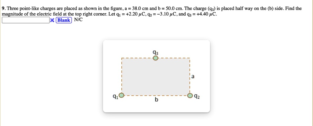 9. Three point-like charges are placed as shown in the figure, a = 38.0 cm and b = 50.0 cm. The charge (q3) is placed half way on the (b) side. Find the magnitude of the electric field at the top right corner. Let q1 = +2.20 ?C, q2 = -3.10 ?C, and q3 = +4.40 ?C.