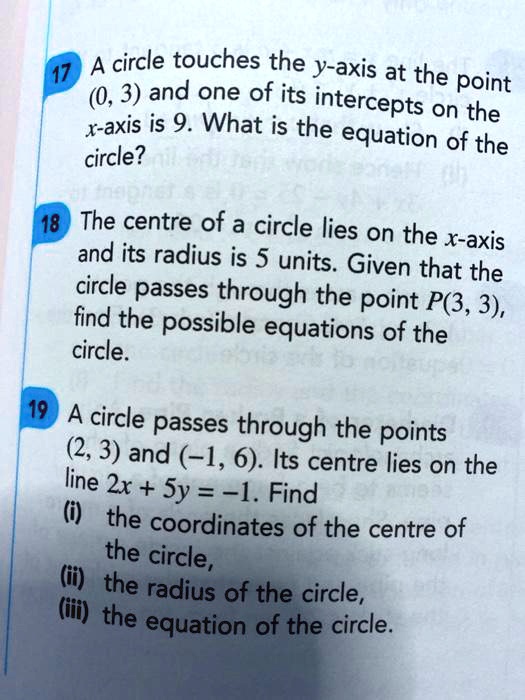 17 A circle touches the y-axis at the point (0, 3) and one of its intercepts on the x-axis is 9. What is the equation of the circle?
18 The centre of a circle lies on the x-axis and its radius is 5 units. Given that the circle passes through the point P(3, 3), find the possible equations of the circle.
19 A circle passes through the points (2, 3) and (-1, 6). Its centre lies on the line 2x + 5y = -1. Find
(i) the coordinates of the centre of the circle,
(ii) the radius of the circle,
(iii) the equation of the circle.