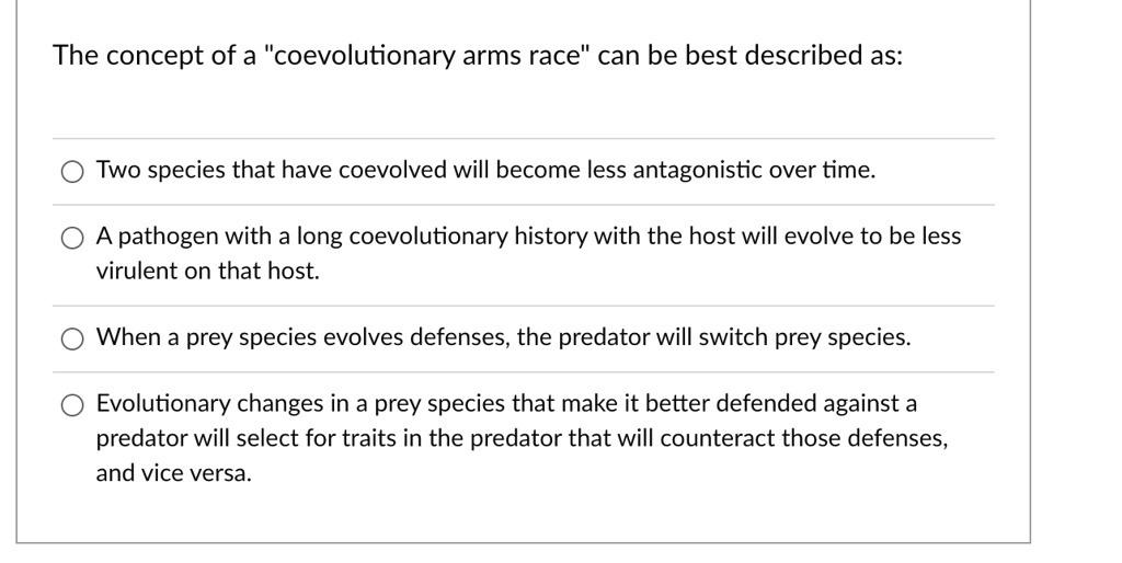 The concept of a "coevolutionary arms race" can be best described as:
Two species that have coevolved will become less antagonistic over time.
A pathogen with a long coevolutionary history with the host will evolve to be less virulent on that host.
When a prey species evolves defenses, the predator will switch prey species.
Evolutionary changes in a prey species that make it better defended against a predator will select for traits in the predator that will counteract those defenses, and vice versa.