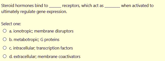 Steroid hormones bind to  receptors, which act as  when activated to ultimately regulate gene expression.
Select one:
a. ionotropic; membrane disruptors
b. metabotropic; G proteins
c. intracellular; transcription factors
d. extracellular; membrane coactivators