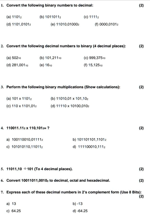1. Convert the following binary numbers to decimal:
(a) 11012
(b) 10110112
(c) 11112
(d) 1101,01012
(e) 11010,010002
(f) 0000,01012
2. Convert the following decimal numbers to binary (4 decimal places):
(a) 50210
(b) 101,21110
(c) 999,37510
(d) 281,00110
(e) 1610
(f) 15,12510
3. Perform the following binary multiplications (Show calculations):
(a) 101 x 11012
(b) 11010,01 x 101,102
(c) 110 x 1101,012
(d) 11110 x 10100,0102
4. 110011.112 x 110,1012= ?
a) 100110010,011112
b) 101101101,11012
c) 101010110,110112
d) 111100010,1112
5. 11011,10 ÷ 101 (To 4 decimal places).
6. Convert 10011011,00102 to decimal, octal and hexadecimal.
7. Express each of these decimal numbers in 2's complement form (Use 8 Bits):
a) 13
b) -13
c) 64.25
d) -64.25