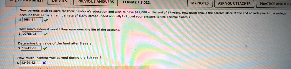 New parents wish to save for their newborn's education and wish to have 49,000 at the end of 17 years. How much should the parents place at the end of each year into a savings account that earns an annual rate of 6.5% compounded annually? (Round your answers to two decimal places.) 1661.41
How much interest would they earn over the life of the account?
20756.03
Determine the value of the fund after 8 years. 16741.79
How much interest was earned during the 8th year?
13491.42