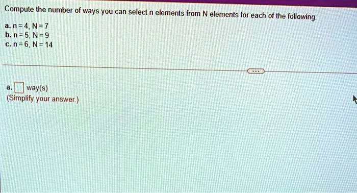 Compute the number of ways you can select n elements from N elements for each of the following:
a. n = 4, N = 7
b. n = 5, N = 9
c. n = 6, N = 14

a. [ ] way(s)
(Simplify your answer.)
