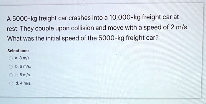 a 5000 kg freight car crashes into a 10000 kg freight car at rest they couple upon collision and move with a speed of 2 ms what was the initial speed of the 5000 kg freight car select one 8 08965