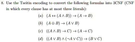 8. Use the Tseitin encoding to convert the following formulas into 3CNF (CNF in which every clause has at most three literals):
(a) (A ? (A ? B)) ? (A ? B)
(b) (A ? B) ? (A ? B)
(c) ((A ? B) ? C) ? (A ? C)
(d) ((A ? B) ? (   not;A ? C)) ? (B ? C)