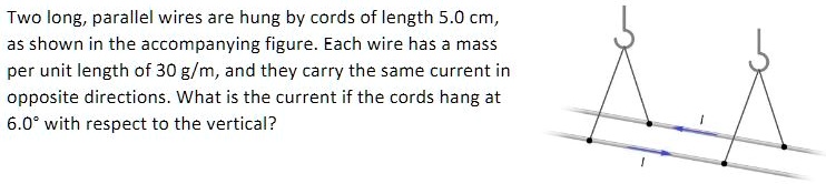 Two long, parallel wires are hung by cords of length 5.0 cm,
as shown in the accompanying figure. Each wire has a mass
per unit length of 30 g/m, and they carry the same current in
opposite directions. What is the current if the cords hang at
6.0° with respect to the vertical?