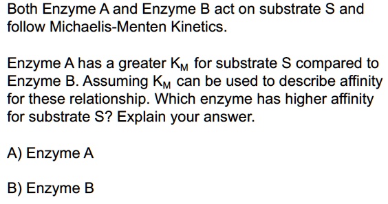 Both Enzyme A and Enzyme B act on substrate S and follow Michaelis-Menten Kinetics.

Enzyme A has a greater KM for substrate S compared to Enzyme B. Assuming KM can be used to describe affinity for these relationship. Which enzyme has higher affinity for substrate S? Explain your answer.

A) Enzyme A

B) Enzyme B