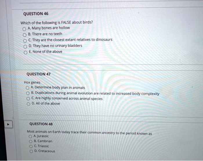 QUESTION 46
Which of the following is FALSE about birds?
A. Many bones are hollow
B. There are no teeth
C. They are the closest extant relatives to dinosaurs
D. They have no urinary bladders
E. None of the above
QUESTION 47
Hox genes
A. Determine body plan in animals
B. Duplications during animal evolution are related to increased body complexity
C. Are highly conserved across animal species
D. All of the above
QUESTION 48
Most animals on Earth today trace their common ancestry to the period known as
A. Jurassic
B. Cambrian
C. Triassic
D. Cretaceous