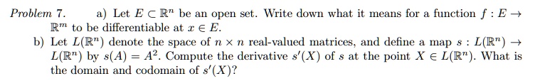Problem 7.
a) Let E ⊂ℝ^n be an open set. Write down what it means for a function f: E →ℝ^m to be differentiable at x ∈ E.
b) Let L(ℝ^n) denote the space of n × n real-valued matrices, and define a map s: L(ℝ^n) → L(ℝ^n) by s(A) = A^2. Compute the derivative s'(X) of s at the point X ∈ L(ℝ^n). What is the domain and codomain of s'(X)?