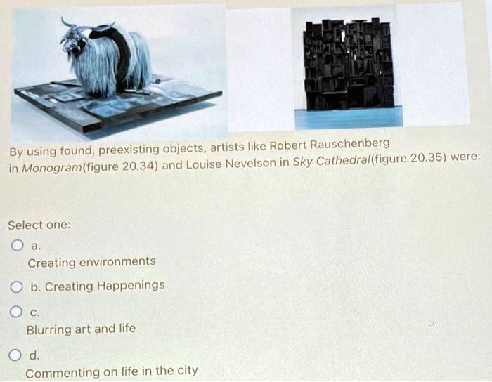 By using found, preexisting objects, artists like Robert Rauschenberg
in Monogram(figure 20.34) and Louise Nevelson in Sky Cathedral(figure 20.35) were:
Select one:
a.
Creating environments
b. Creating Happenings
c.
Blurring art and life
d.
Commenting on life in the city