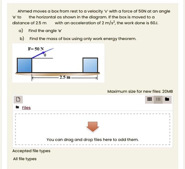 Ahmed moves a box from rest to a velocity 'v' with a force of 50N at an angle '?' to the horizontal as shown in the diagram. If the box is moved to a distance of 2.5 m with an acceleration of 2 m/s², the work done is 60J.
a) Find the angle '?'
b) Find the mass of box using only work energy theorem.
F = 50 N
?
2.5 m