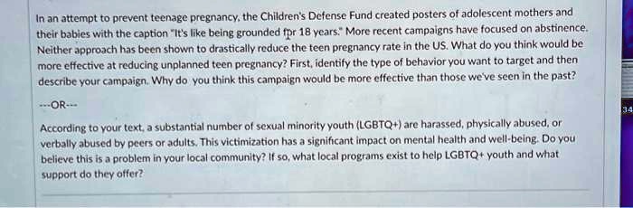 In an attempt to prevent teenage pregnancy, the Children's Defense Fund created posters of adolescent mothers and
their babies with the caption "It's like being grounded for 18 years." More recent campaigns have focused on abstinence.
Neither approach has been shown to drastically reduce the teen pregnancy rate in the US. What do you think would be
more effective at reducing unplanned teen pregnancy? First, identify the type of behavior you want to target and then
describe your campaign. Why do you think this campaign would be more effective than those we've seen in the past?
—OR—
According to your text, a substantial number of sexual minority youth (LGBTQ+) are harassed, physically abused, or
verbally abused by peers or adults. This victimization has a significant impact on mental health and well-being. Do you
believe this is a problem in your local community? If so, what local programs exist to help LGBTQ+ youth and what
support do they offer?