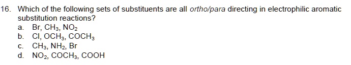 16. Which of the following sets of substituents are all ortho/para directing in electrophilic aromatic substitution reactions?
a. Br, CH3, NO2
b. Cl, OCH3, COCH3
c. CH3, NH2, Br
d. NO2, COCH3, COOH
