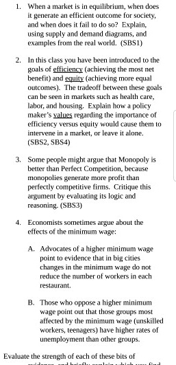 1. When a market is in equilibrium, when does it generate an efficient outcome for society, and when does it fail to do so? Explain, using supply and demand diagrams, and examples from the real world. (SBS1)

2. In this class you have been introduced to the goals of efficiency (achieving the most net benefit) and equity (achieving more equal outcomes). The tradeoff between these goals can be seen in markets such as health care, labor, and housing. Explain how a policy maker's values regarding the importance of efficiency versus equity would cause them to intervene in a market, or leave it alone. (SBS2, SBS4)

3. Some people might argue that Monopoly is better than Perfect Competition, because monopolies generate more profit than perfectly competitive firms. Critique this argument by evaluating its logic and reasoning. (SBS3)

4. Economists sometimes argue about the effects of the minimum wage:

A. Advocates of a higher minimum wage point to evidence that in big cities changes in the minimum wage do not reduce the number of workers in each restaurant.

B. Those who oppose a higher minimum wage point out that those groups most affected by the minimum wage (unskilled workers, teenagers) have higher rates of unemployment than other groups.

Evaluate the strength of each of these bits of