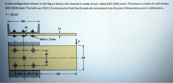In the configuration shown in the figure below, the channel is made of hot-rolled AISI 1006 steel. The beam is made of cold-drawn
AISI 1018 steel. The bolts are ISO 5.8 and assume that the threads do not extend into the joint. Dimensions are in millimeters.
F = 30 kN