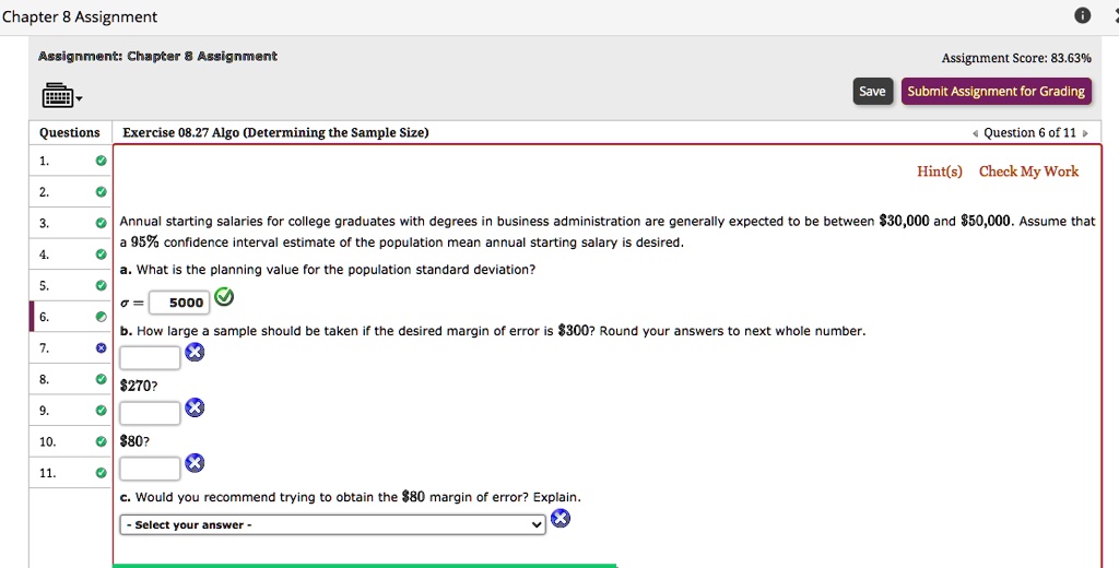 Annual starting salaries for college graduates with degrees in business administration are generally expected to be between 30,000 and50,000. Assume that a 95% confidence interval estimate of the population mean annual starting salary is desired.

a. What is the planning value for the population standard deviation?
? = 5000

b. How large a sample should be taken if the desired margin of error is 300? Round your answers to next whole number.270?
80?

c. Would you recommend trying to obtain the80 margin of error? Explain.
- Select your answer -